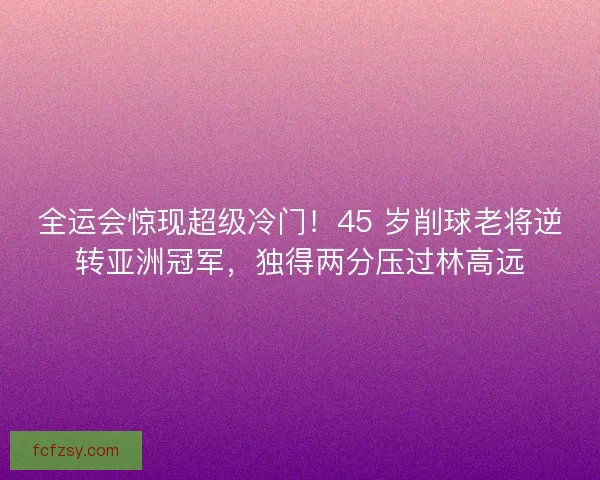 全运会惊现超级冷门！45 岁削球老将逆转亚洲冠军，独得两分压过林高远