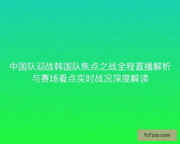 中国队迎战韩国队焦点之战全程直播解析与赛场看点实时战况深度解读 中国队迎战韩国队焦点之战全程直播解析与赛场看点实时战况深度解读