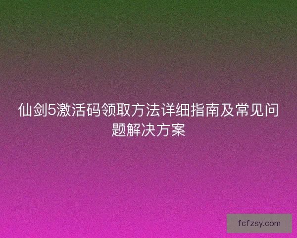 仙剑5激活码领取方法详细指南及常见问题解决方案