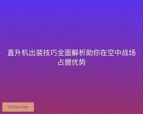 直升机出装技巧全面解析助你在空中战场占据优势 直升机出装技巧全面解析助你在空中战场占据优势