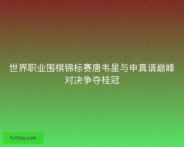 世界职业围棋锦标赛唐韦星与申真谞巅峰对决争夺桂冠 世界职业围棋锦标赛唐韦星与申真谞巅峰对决争夺桂冠