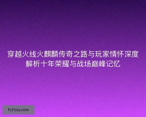 穿越火线火麒麟传奇之路与玩家情怀深度解析十年荣耀与战场巅峰记忆 穿越火线火麒麟传奇之路与玩家情怀深度解析十年荣耀与战场巅峰记忆