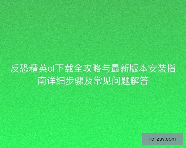 反恐精英ol下载全攻略与最新版本安装指南详细步骤及常见问题解答