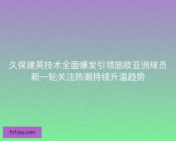 久保建英技术全面爆发引领旅欧亚洲球员新一轮关注热潮持续升温趋势