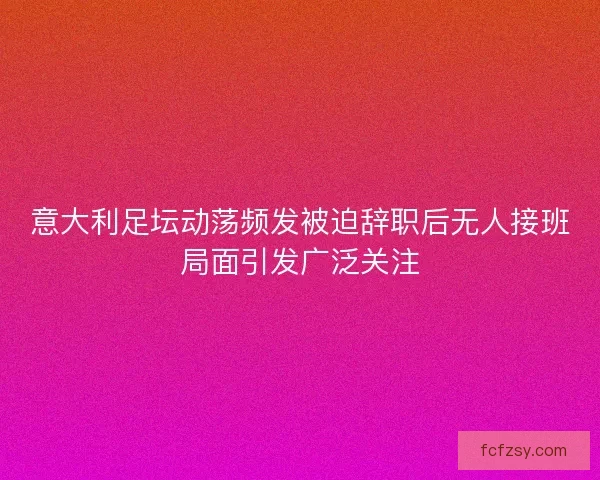 意大利足坛动荡频发被迫辞职后无人接班局面引发广泛关注 意大利足坛动荡频发被迫辞职后无人接班局面引发广泛关注
