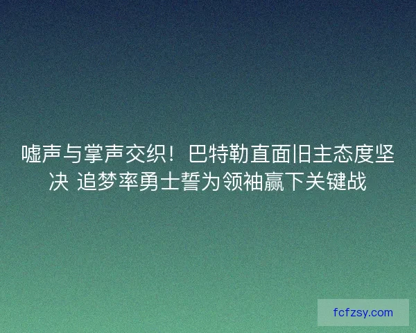 嘘声与掌声交织！巴特勒直面旧主态度坚决 追梦率勇士誓为领袖赢下关键战