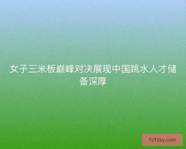 女子三米板巅峰对决展现中国跳水人才储备深厚 女子三米板巅峰对决展现中国跳水人才储备深厚
