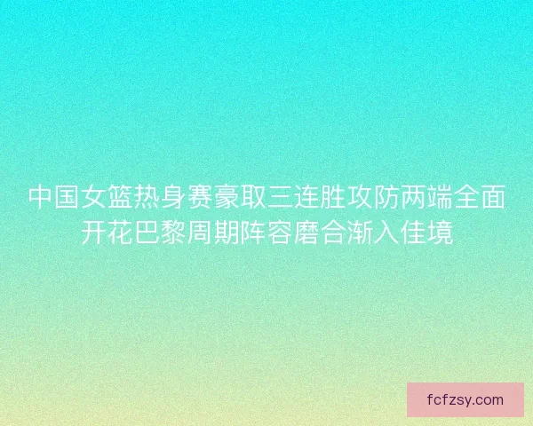中国女篮热身赛豪取三连胜攻防两端全面开花巴黎周期阵容磨合渐入佳境